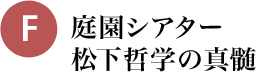 F 庭園シアター 松下哲学の真髄